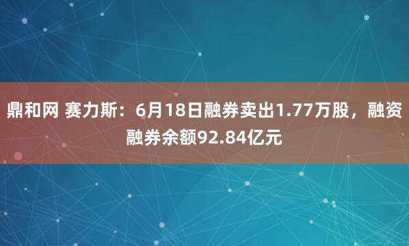 鼎和网 赛力斯：6月18日融券卖出1.77万股，融资融券余额92.84亿元