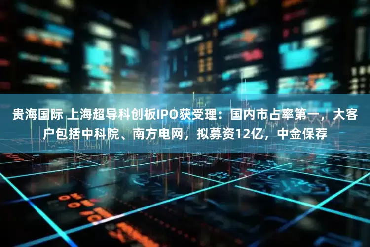 贵海国际 上海超导科创板IPO获受理：国内市占率第一，大客户包括中科院、南方电网，拟募资12亿，中金保荐