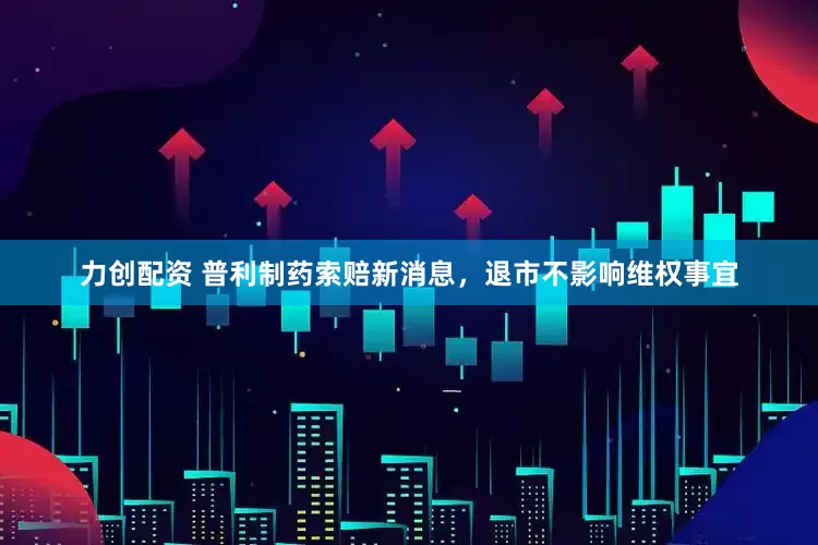 力创配资 普利制药索赔新消息，退市不影响维权事宜