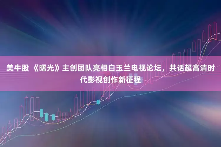 美牛股 《曙光》主创团队亮相白玉兰电视论坛，共话超高清时代影视创作新征程