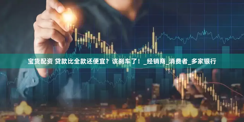 宝货配资 贷款比全款还便宜？该刹车了！_经销商_消费者_多家银行
