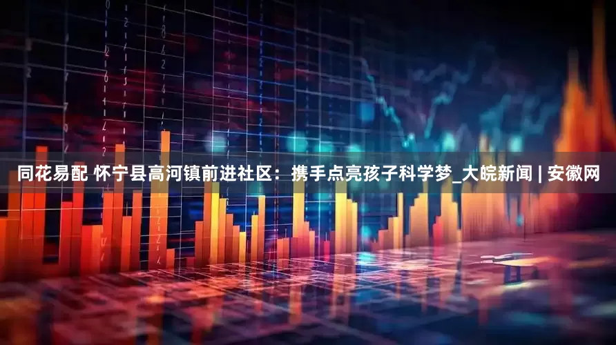 同花易配 怀宁县高河镇前进社区：携手点亮孩子科学梦_大皖新闻 | 安徽网