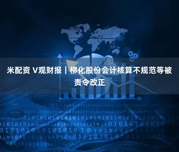 米配资 V观财报｜柳化股份会计核算不规范等被责令改正
