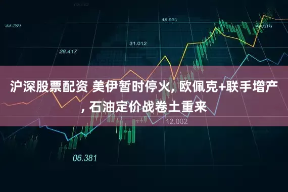 沪深股票配资 美伊暂时停火, 欧佩克+联手增产, 石油定价战卷土重来