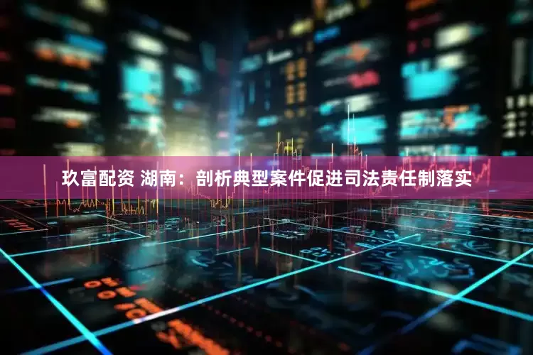 玖富配资 湖南：剖析典型案件促进司法责任制落实
