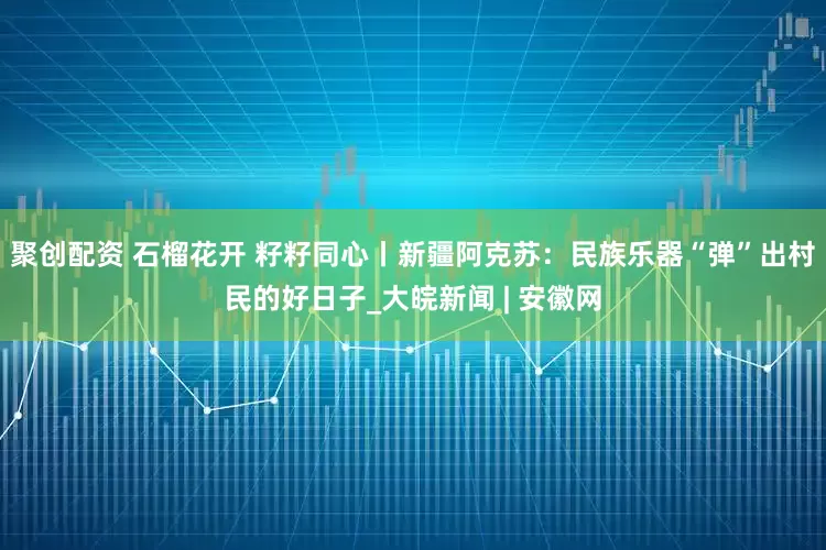 聚创配资 石榴花开 籽籽同心丨新疆阿克苏：民族乐器“弹”出村民的好日子_大皖新闻 | 安徽网