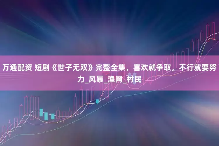 万通配资 短剧《世子无双》完整全集，喜欢就争取，不行就要努力_风暴_渔网_村民