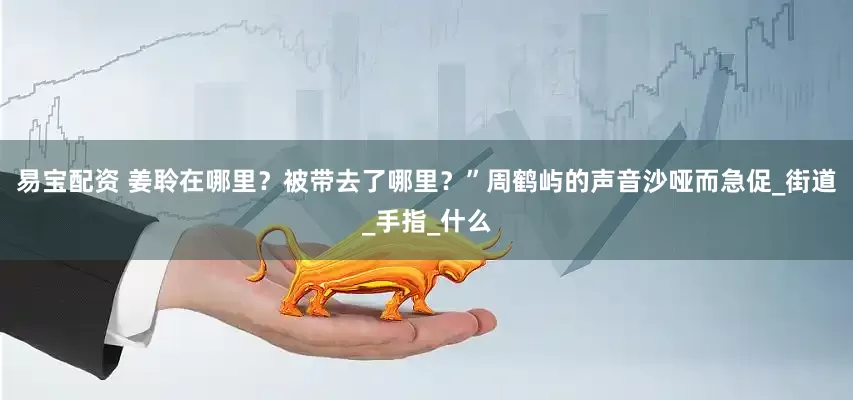 易宝配资 姜聆在哪里？被带去了哪里？”周鹤屿的声音沙哑而急促_街道_手指_什么