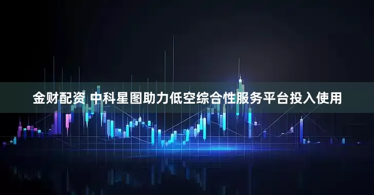 金财配资 中科星图助力低空综合性服务平台投入使用