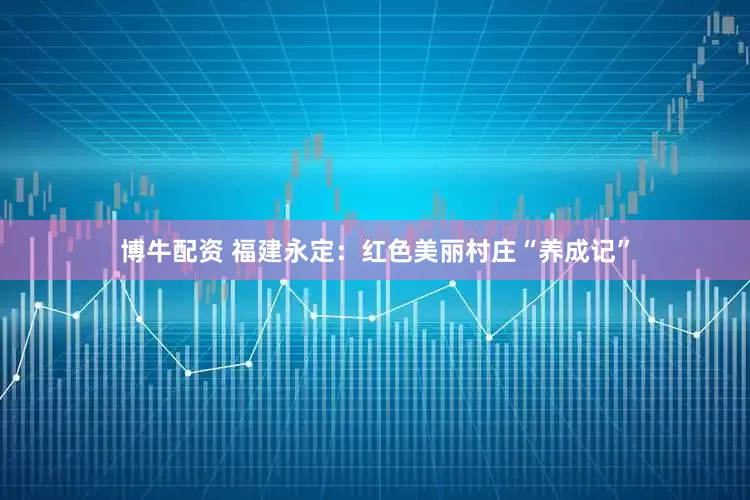 博牛配资 福建永定：红色美丽村庄“养成记”