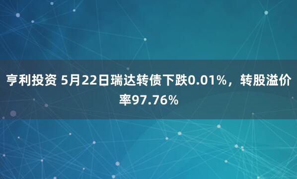 亨利投资 5月22日瑞达转债下跌0.01%，转股溢价率97.76%