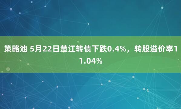 策略池 5月22日楚江转债下跌0.4%，转股溢价率11.04%