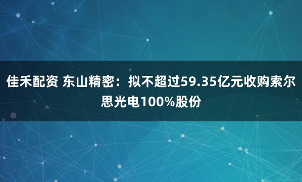 佳禾配资 东山精密：拟不超过59.35亿元收购索尔思光电100%股份