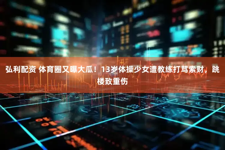 弘利配资 体育圈又曝大瓜！13岁体操少女遭教练打骂索财，跳楼致重伤