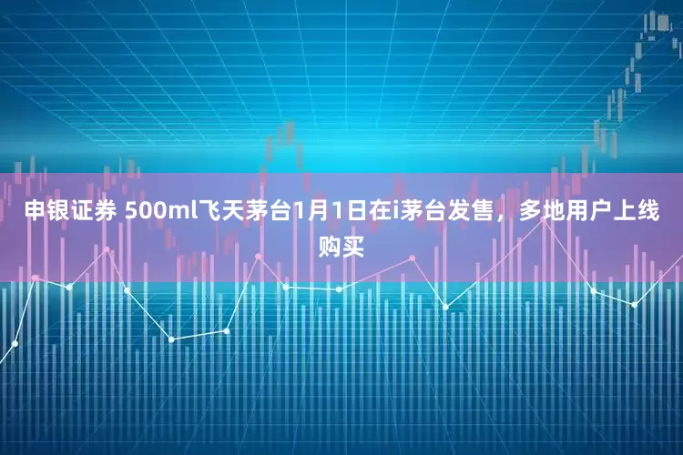 申银证券 500ml飞天茅台1月1日在i茅台发售，多地用户上线购买