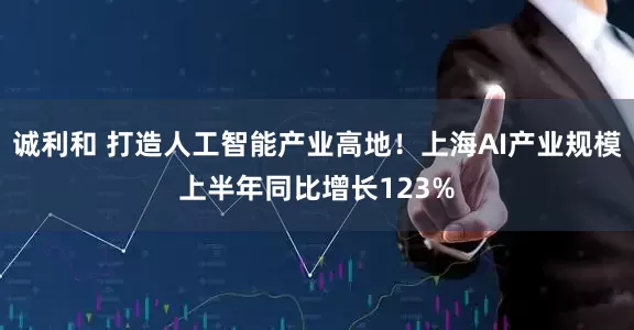 诚利和 打造人工智能产业高地！上海AI产业规模上半年同比增长123%